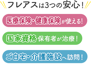 フレアスは3つの安心！医療保険・健康保険が使える！国家資格保有者が治療！ご自宅・介護施設へ訪問マッサージ！伊賀市